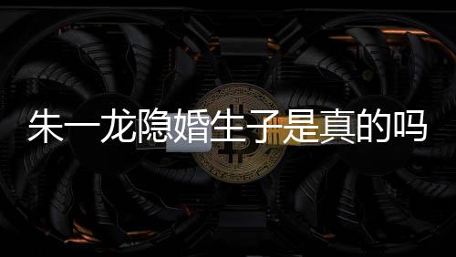 系吗么关皮诺婚生龙隐龙和朱一子是真的朱一草什